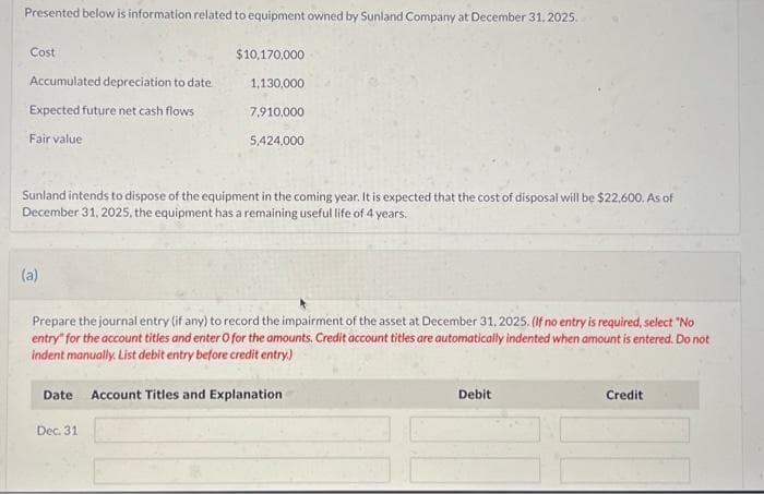 Presented below is information related to equipment owned by Sunland Company at December 31, 2025.
Cost
Accumulated depreciation to date
Expected future net cash flows
Fair value
(a)
$10,170,000
Sunland intends to dispose of the equipment in the coming year. It is expected that the cost of disposal will be $22,600. As of
December 31, 2025, the equipment has a remaining useful life of 4 years.
1,130,000.
7,910,000
5,424,000
Prepare the journal entry (if any) to record the impairment of the asset at December 31, 2025. (If no entry is required, select "No
entry" for the account titles and enter O for the amounts. Credit account titles are automatically indented when amount is entered. Do not
indent manually. List debit entry before credit entry.)
Dec. 31
Date Account Titles and Explanation
Debit
Credit