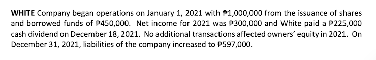 WHITE Company began operations on January 1, 2021 with P1,000,000 from the issuance of shares
and borrowed funds of P450,000. Net income for 2021 was P300,000 and White paid a P225,000
cash dividend on December 18, 2021. No additional transactions affected owners' equity in 2021. On
December 31, 2021, liabilities of the company increased to P597,000.
