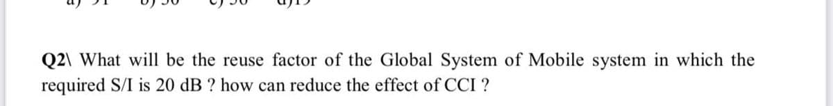 Q2\ What will be the reuse factor of the Global System of Mobile system in which the
required S/I is 20 dB ? how can reduce the effect of CCI ?
