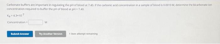 Carbonate buffers are important in regulating the pH of blood at 7.40. If the carbonic acid concentration in a sample of blood is 0.0010 M, determine the bicarbonate ion
concentration required to buffer the pH of blood at pH=7.40.
Ka=4.3x107
Concentration=
Submit Answer
Try Another Version
1 item attempt remaining