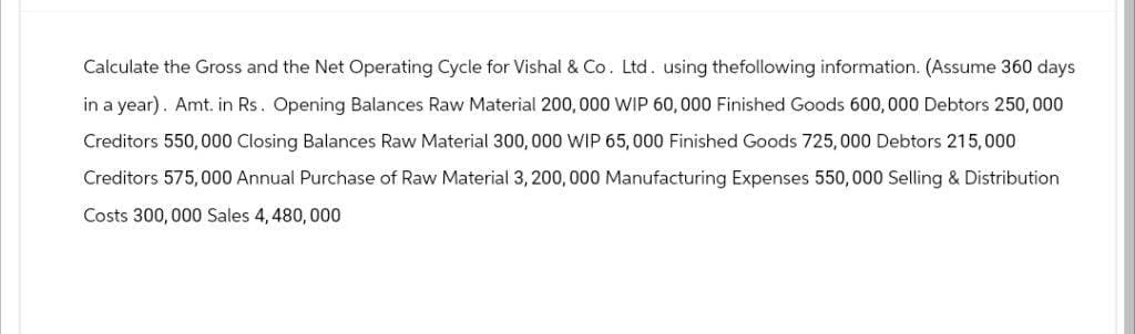 Calculate the Gross and the Net Operating Cycle for Vishal & Co. Ltd. using the following information. (Assume 360 days
in a year). Amt. in Rs. Opening Balances Raw Material 200,000 WIP 60,000 Finished Goods 600,000 Debtors 250,000
Creditors 550,000 Closing Balances Raw Material 300,000 WIP 65,000 Finished Goods 725,000 Debtors 215,000
Creditors 575,000 Annual Purchase of Raw Material 3, 200,000 Manufacturing Expenses 550,000 Selling & Distribution
Costs 300,000 Sales 4,480,000