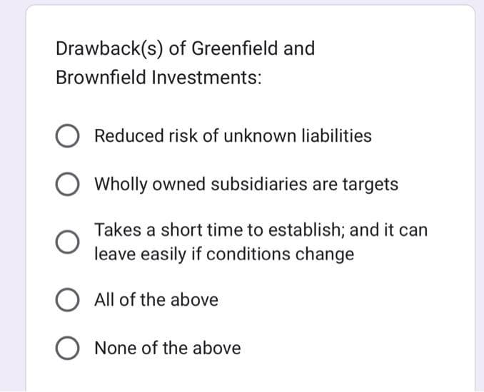 Drawback(s) of Greenfield and
Brownfield Investments:
Reduced risk of unknown liabilities
Wholly owned subsidiaries are targets
Takes a short time to establish; and it can
leave easily if conditions change
O All of the above
None of the above