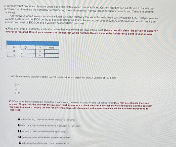 A company that produces pleasure boats has decided to expand one of its lines. Current facilities are insufficient to handle the
increased workload, so the company is considering three alternatives, A (new location), B (subcontract), and C (expand existing
facilities).
Alternative A would involve substantial fixed costs but relatively low variable costs: fixed costs would be $250,000 per year, and
variable costs would be $500 per boat. Subcontracting would involve a cost per boat of $2,500, and expansion would require an
annual fixed cost of $50,000 and a variable cost of $1,000 per boat.
a. Find the range of output for each alternative that would yield the lowest total cost. (Leave no cells blank - be certain to enter "0"
wherever required. Round your answers to the nearest whole number. Do not include the indifference point in your answer.)
A
B
C
→
OA
OB
OC
or
to
to
more
b. Which alternative would yield the lowest total cost for an expected annual volume of 150 boats?
C. What other factors might be considered in choosing between expansion and subcontracting? (You may select more than one
answer. Single click the box with the question mark to produce a check mark for a correct answer and double click the box with
the question mark to empty the box for a wrong answer. Any boxes left with a question mark will be automatically graded as
incorrect.)
7 subcontracting costs will be known with greater certainty
7 subcontracting provides a secondary (backup) source of supply
7 expansion offers more control over operations
7 expansion costs will be known with greater certainty
7 subcontracting offers more control over operations