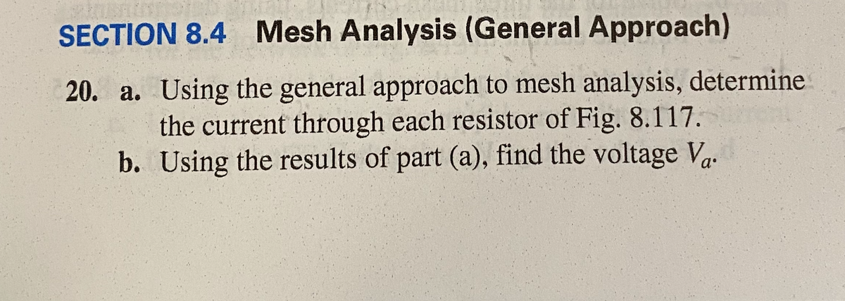 SECTION 8.4 Mesh Analysis (General Approach)
20. a. Using the general approach to mesh analysis, determine
the current through each resistor of Fig. 8.117.
b. Using the results of part (a), find the voltage V.
