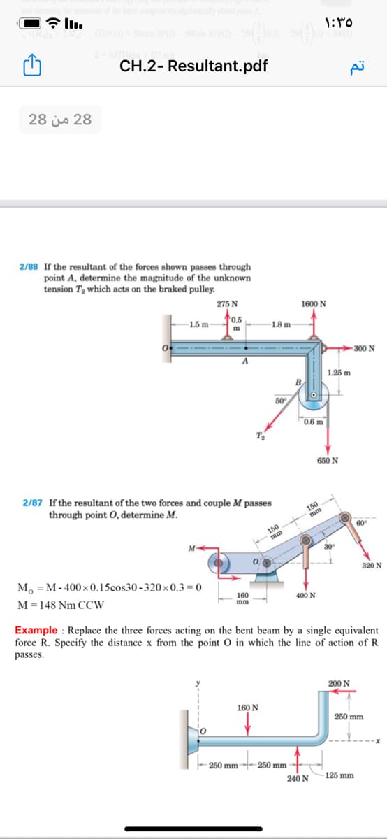 emoments of the force components algebraically about point A.
533.01 (4)
1:40
CH.2- Resultant.pdf
28 من 28
2/88 If the resultant of the forces shown passes through
point A, determine the magnitude of the unknown
tension T, which acts on the braked pulley.
275 N
1600 N
-1.5 m-
0.5
m
1.8 m
-300 N
1.25 m
50
0.6 m
T
650 N
2/87 If the resultant of the two forces and couple M passes
through point O, determine M.
150
mm
150
mm
60
M
30
M, = M- 400×0.15cos30-320×0.3= 0
320 N
M =148 Nm CCW
160
mm
400 N
Example : Replace the three forces acting on the bent beam by a single equivalent
force R. Specify the distance x from the point O in which the line of action of R
passes.
200 N
160 N
250 mm
- t
250 mm--250 mm
240 N
125 mm
