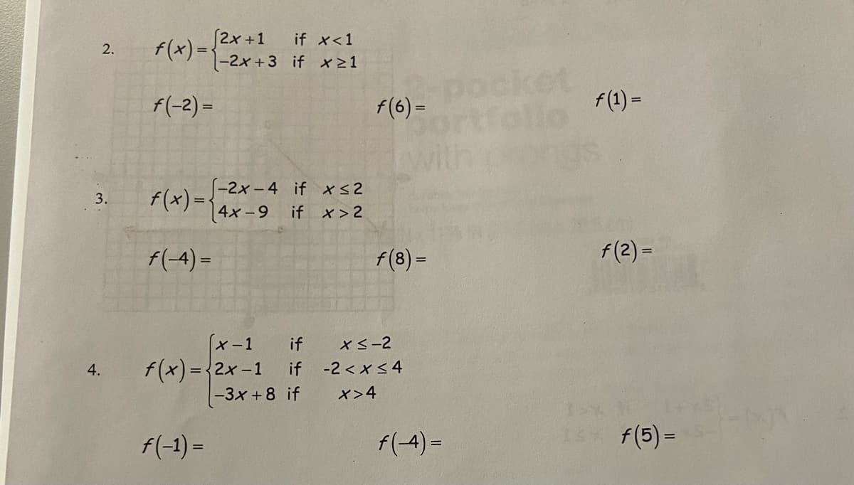 [2x+1
f(x)={-2x+3 if x21
if x<1
2.
f(-2) -
f(6) =
f(1) =
f(x) =-
(-2x - 4 if xs2
[4x -9 if x > 2
3.
f(-4) =
f(8) =
f(2) =
「メ-1
f(x)=2x-1
-3x +8 if
if
x<-2
4.
if
-2 < x <4
%3D
x>4
f(-1) =
f(-4) =
f(5) =
