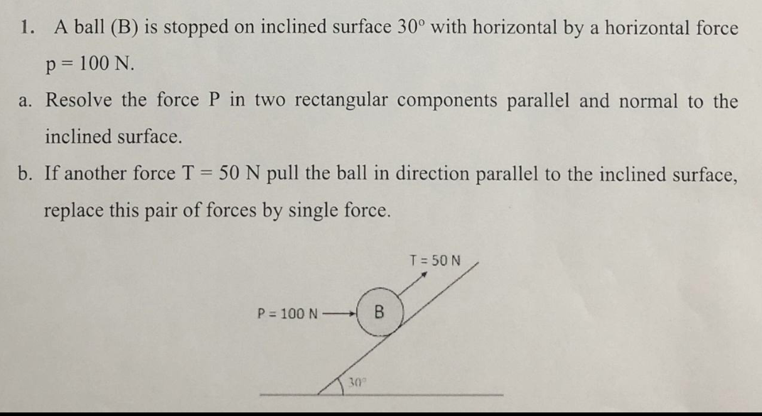 1. A ball (B) is stopped on inclined surface 30° with horizontal by a horizontal force
p = 100 N.
a. Resolve the force P in two rectangular components parallel and normal to the
inclined surface.
b. If another force T = 50 N pull the ball in direction parallel to the inclined surface,
replace this pair of forces by single force.
T = 50 N
P = 100 N -
30°

