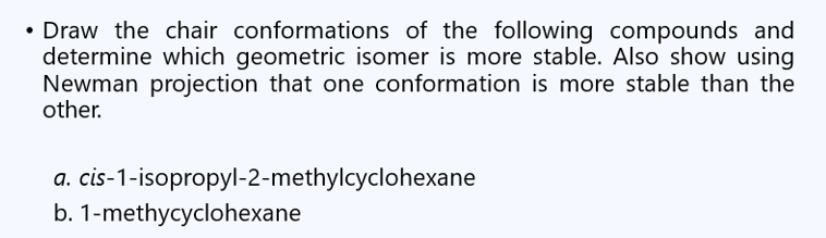 • Draw the chair conformations of the following compounds and
determine which geometric isomer is more stable. Also show using
Newman projection that one conformation is more stable than the
other.
a. cis-1-isopropyl-2-methylcyclohexane
b. 1-methycyclohexane
