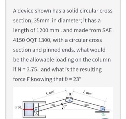 A device shown has a solid circular cross
section, 35mm in diameter; it has a
length of 1200 mm. and made from SAE
4150 OQT 1300, with a circular cross
section and pinned ends. what would
be the allowable loading on the column
if N = 3.75. and what is the resulting
force F knowing that 0 = 23°
L mm
L mm
Tink
link
F N.

