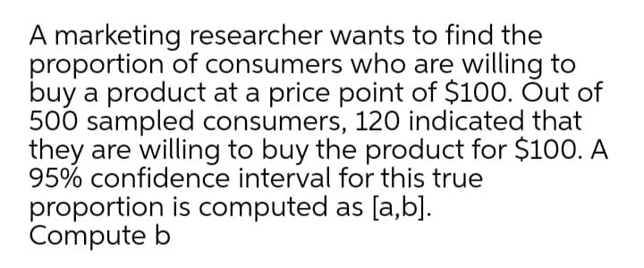 A marketing researcher wants to find the
proportion of consumers who are willing to
buy a product at a price point of $100. Õut of
500 sampled consumers, 120 indicated that
they are willing to buy the product for $100. A
95% confidence interval for this true
proportion is computed as [a,b].
Compute b
