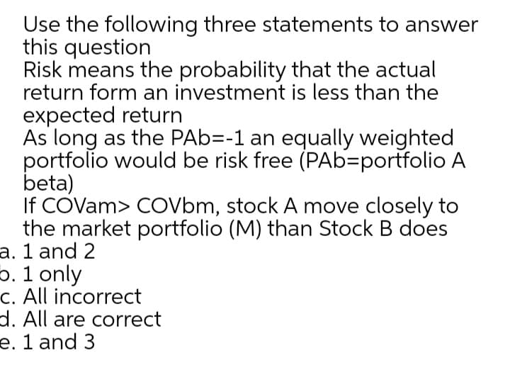 Use the following three statements to answer
this question
Risk means the probability that the actual
return form an investment is less than the
expected return
As long as the PAb=-1 an equally weighted
portfolio would be risk free (PAb=portfolio A
beta)
If COVam> COVbm, stock A move closely to
the market portfolio (M) than Stock B does
a. 1 and 2
5. 1 only
c. All incorrect
d. All are correct
e. 1 and 3
