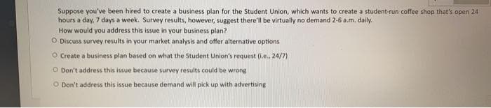 Suppose you've been hired to create a business plan for the Student Union, which wants to create a student-run coffee shop that's open 24
hours a day, 7 days a week. Survey results, however, suggest there'll be virtually no demand 2-6 a.m. daily.
How would you address this issue in your business plan?
O Discuss survey results in your market analysis and offer alternative options
O Create a business plan based on what the Student Union's request (i.e., 24/7)
O Don't address this issue because survey results could be wrong
O Don't address this issue because demand will pick up with advertising
