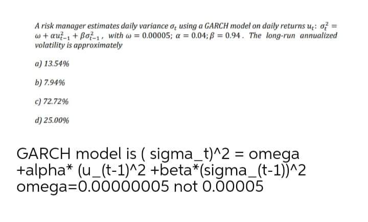 A risk manager estimates daily variance o; using a GARCH model on daily returns u;: o? =
w + au?-1 + Bož-1, with w = 0.00005; a = 0.04; ß = 0.94. The long-run annualized
volatility is approximately
a) 13.54%
b) 7.94%
c) 72.72%
d) 25.00%
GARCH model is ( sigma_t)^2 = omega
+alpha* (u_(t-1)^2 +beta*(sigma_(t-1))^2
omega=0.00000005 not 0.00005
