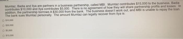 Mumtaz, Badia and llya are partners in a business partnership, called MBI. Mumtaz contributes $15,000 to the business, Badia
contributes $10,000 and llya contributes $5,000. There is no agreement of how they will share partnership profits and losses. In
addition, the partnership borrows A $30,000 from the bank. The business doesn't work out, and MBI is unable to repay the loan.
The bank sues Mumtaz personally. The amount Mumtaz can legally recover from llya is:
O $10.000
O S30,000
O 15,000
O $15,000
