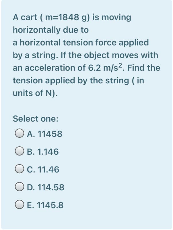 A cart ( m=1848 g) is moving
horizontally due to
a horizontal tension force applied
by a string. If the object moves with
an acceleration of 6.2 m/s?. Find the
tension applied by the string ( in
units of N).
Select one:
O A. 11458
B. 1.146
O C. 11.46
OD. 114.58
O E. 1145.8
