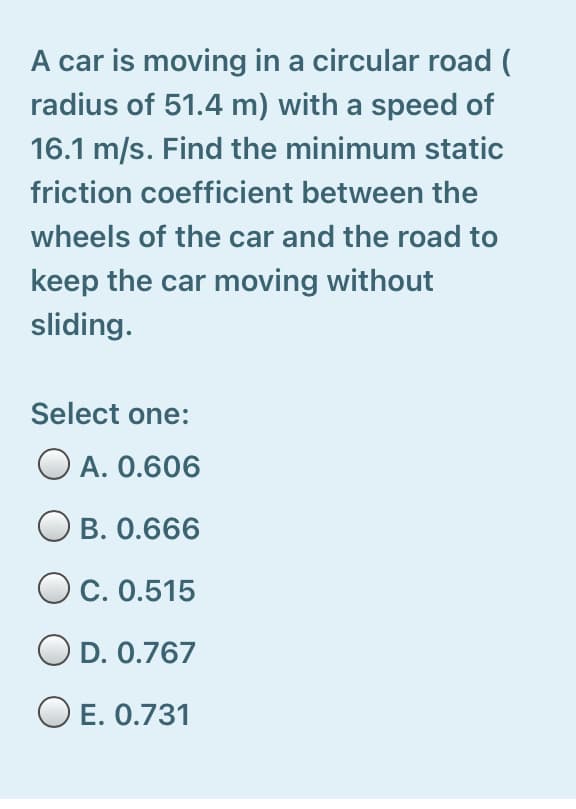 A car is moving in a circular road (
radius of 51.4 m) with a speed of
16.1 m/s. Find the minimum static
friction coefficient between the
wheels of the car and the road to
keep the car moving without
sliding.
Select one:
O A. 0.606
B. 0.666
C. 0.515
O D. 0.767
O E. 0.731
