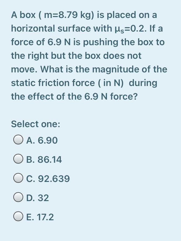 A box ( m=8.79 kg) is placed on a
horizontal surface with µs=0.2. If a
force of 6.9 N is pushing the box to
the right but the box does not
move. What is the magnitude of the
static friction force ( in N) during
the effect of the 6.9 N force?
Select one:
O A. 6.90
B. 86.14
C. 92.639
O D. 32
O E. 17.2
