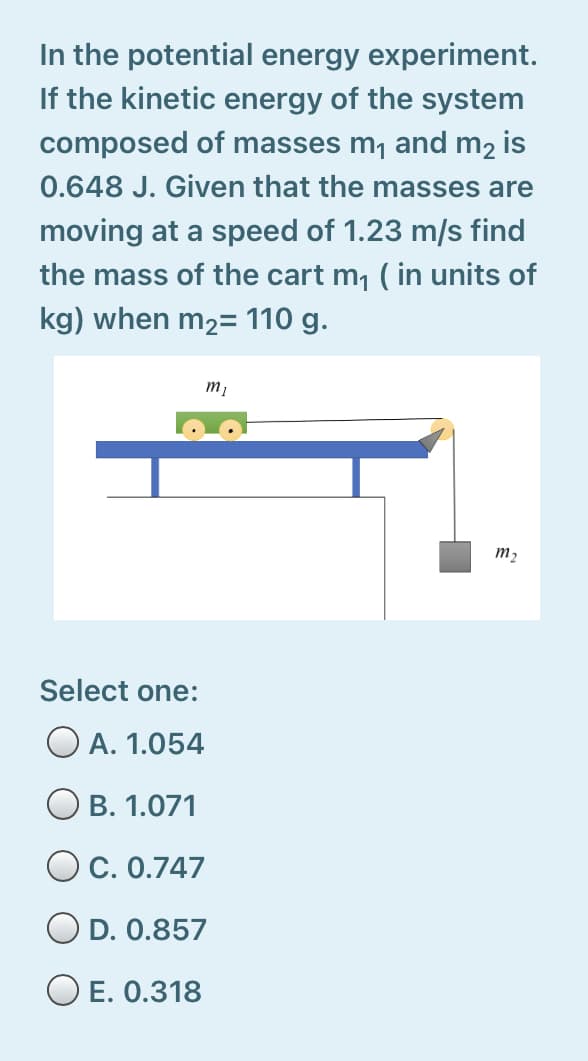 In the potential energy experiment.
If the kinetic energy of the system
composed of masses m, and m2 is
0.648 J. Given that the masses are
moving at a speed of 1.23 m/s find
the mass of the cart m, ( in units of
kg) when m2= 110 g.
т,
m2
Select one:
O A. 1.054
O B. 1.071
O C. 0.747
O D. 0.857
O E. 0.318
