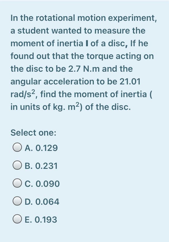 In the rotational motion experiment,
a student wanted to measure the
moment of inertia I of a disc, If he
found out that the torque acting on
the disc to be 2.7 N.m and the
angular acceleration to be 21.01
rad/s?, find the moment of inertia (
in units of kg. m²) of the disc.
Select one:
O A. 0.129
B. 0.231
O c. 0.090
O D. 0.064
O E. 0.193

