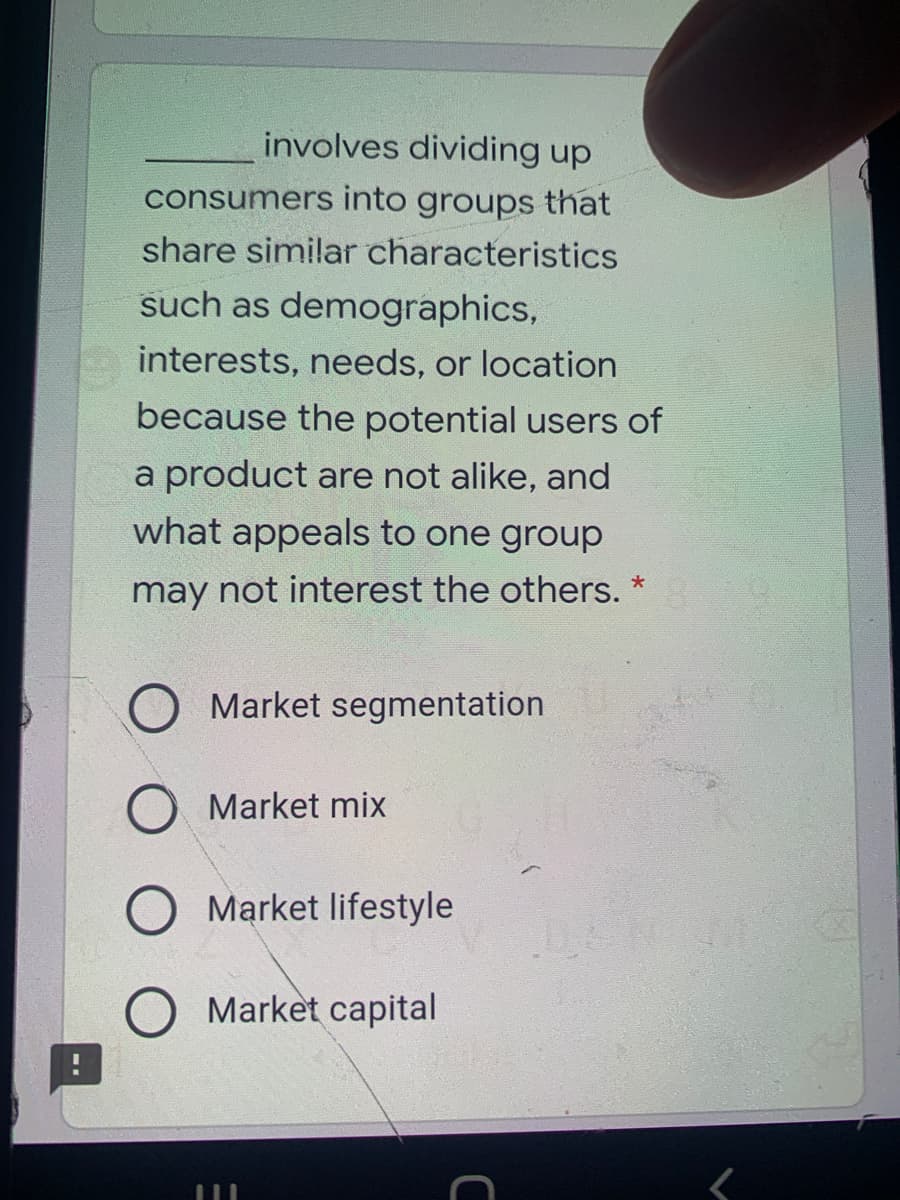 involves dividing up
consumers into groups that
share similar characteristics
such as demographics,
interests, needs, or location
because the potential users of
a product are not alike, and
what appeals to one group
may not interest the others. *
Market segmentation
Market mix
Market lifestyle
Market capital
