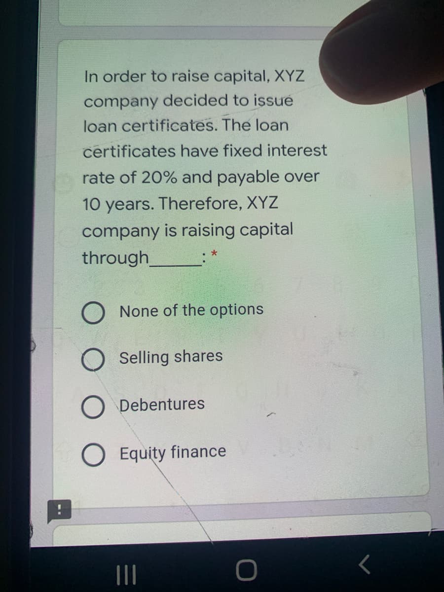 In order to raise capital, XYZ
company decided to issue
loan certificates. The loan
certificates have fixed interest
rate of 20% and payable over
10 years. Therefore, XYZ
company is raising capital
through
O None of the options
Selling shares
Debentures
Equity finance
II

