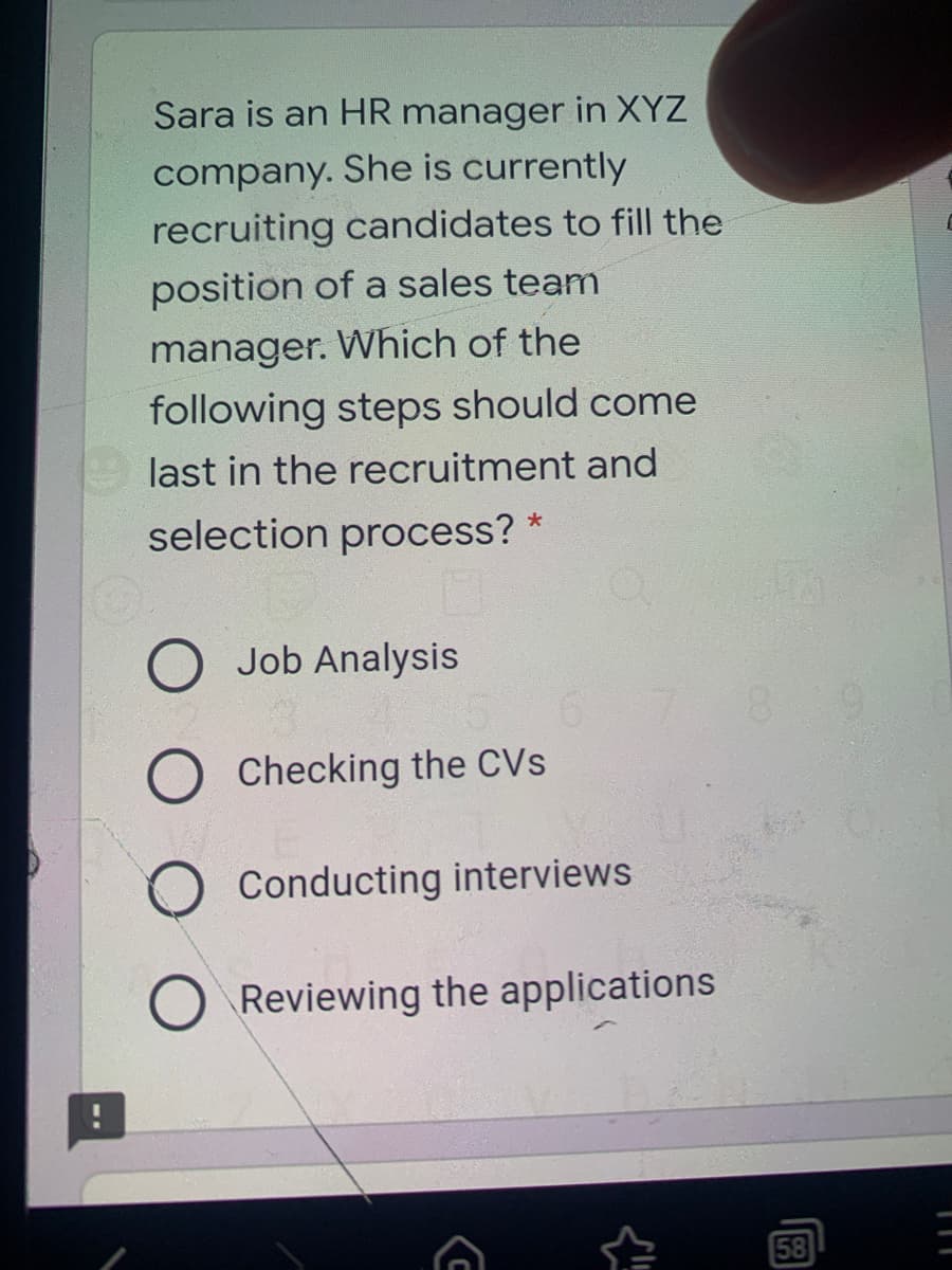 Sara is an HR manager in XYZ
company. She is currently
recruiting candidates to fill the
position of a sales team
manager. Which of the
following steps should come
last in the recruitment and
selection process? *
Job Analysis
8.
6.
O Checking the CVs
O Conducting interviews
O Reviewing the applications
58

