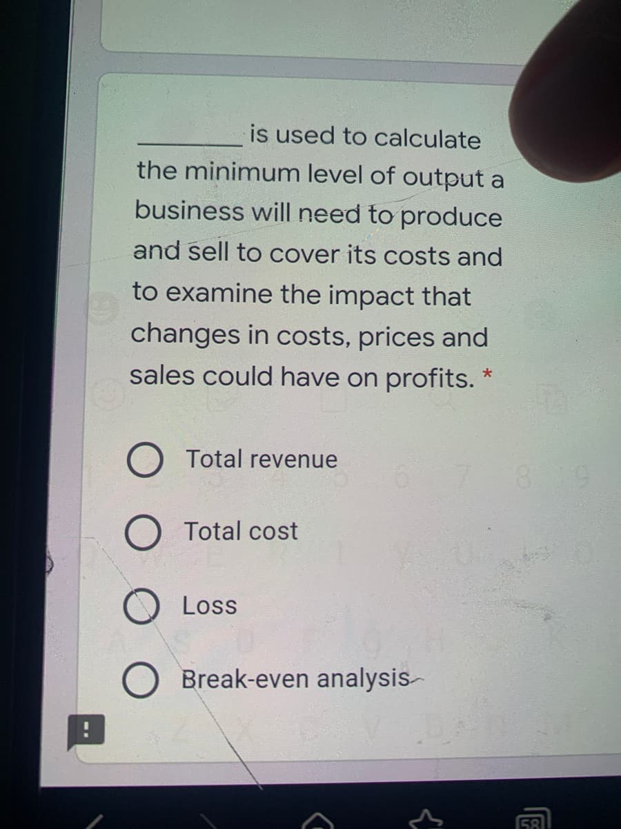 is used to calculate
the minimum level of output a
business will need to produce
and sell to cover its costs and
to examine the impact that
changes in costs, prices and
sales could have on profits.
O Total revenue
8 9
O Total cost
Loss
Break-even analysis-
