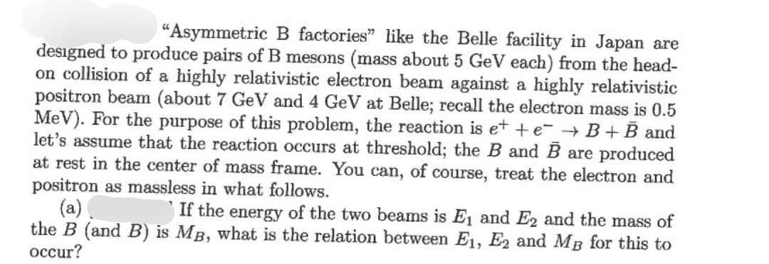 "Asymmetric B factories" like the Belle facility in Japan are
designed to produce pairs of B mesons (mass about 5 GeV each) from the head-
on collision of a highly relativistic electron beam against a highly relativistic
positron beam (about 7 GeV and 4 GeV at Belle; recall the electron mass is 0.5
MeV). For the purpose of this problem, the reaction is e+ + e → B+B and
let's assume that the reaction occurs at threshold; the B and B are produced
at rest in the center of mass frame. You can, of course, treat the electron and
positron as massless in what follows.
(a)
If the energy of the two beams is E1 and E2 and the mass of
the B (and B) is MB, what is the relation between E1, E2 and MB for this to
occur?