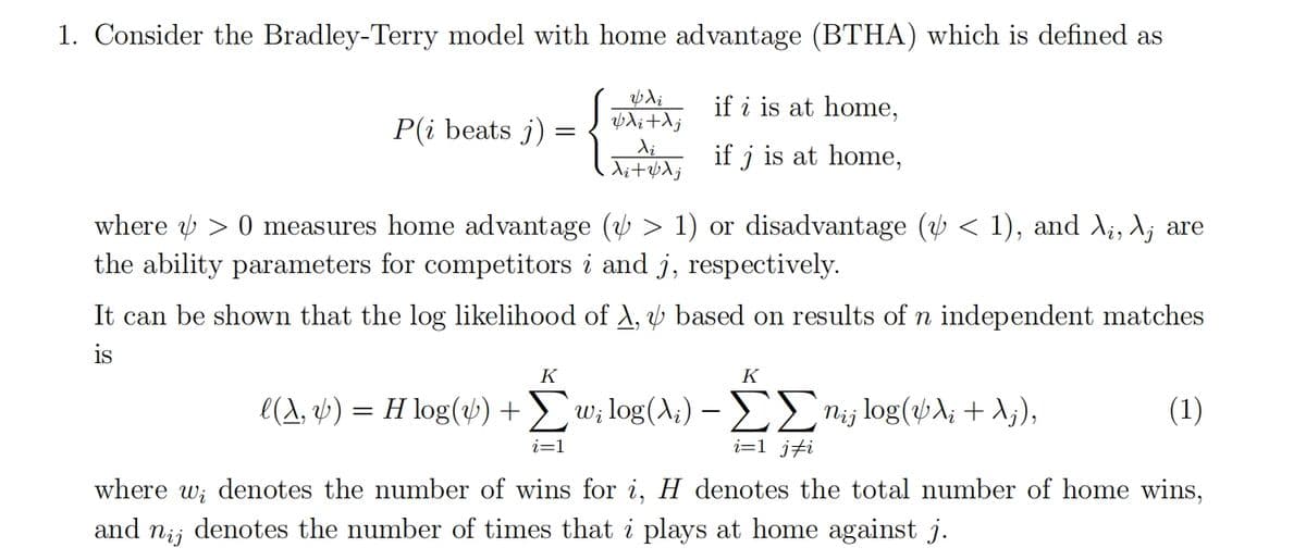 1. Consider the Bradley-Terry model with home advantage (BTHA) which is defined as
P(i beats j)
& di
vdi + Aj
Xi
Ai + vλ j
if i is at home,
if j is at home,
where > 0 measures home advantage (½ > 1) or disadvantage (½ < 1), and \¡, λj are
the ability parameters for competitors i and j, respectively.
It can be shown that the log likelihood of A, & based on results of n independent matches
is
K
l(A, y) = H log(y) + Σw; log(A;) - ΣΣn¡¡ log(VA¡ + Aj),
i=1 ji
K
(1)
where w, denotes the number of wins for i, H denotes the total number of home wins,
and nij denotes the number of times that i plays at home against j.