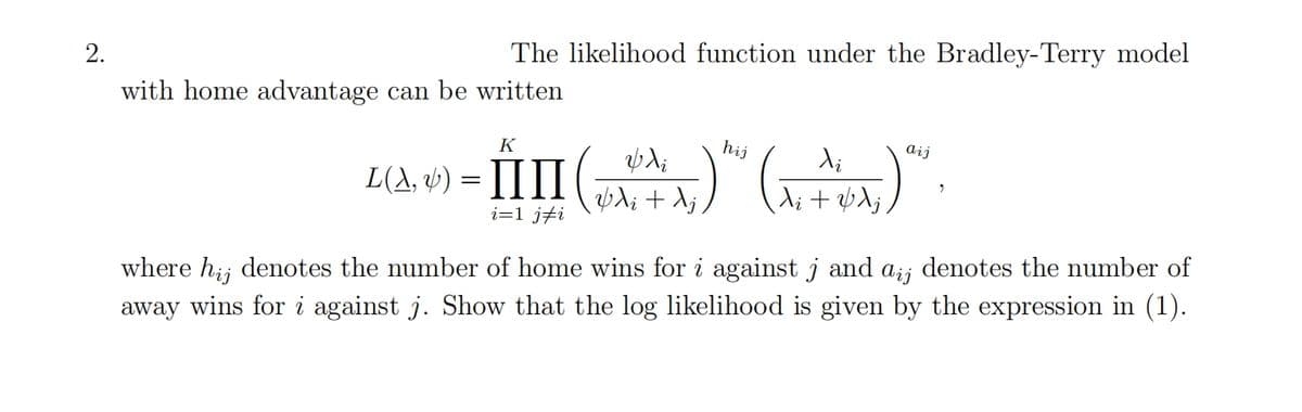 2.
The likelihood function under the Bradley-Terry model
with home advantage can be written
hij
di
ZA) -ĤIII(A)(^.^).
L(A, &) =
+ λ;
K
aij
+ j
where hij denotes the number of home wins for i against j and aij denotes the number of
away wins for i against j. Show that the log likelihood is given by the expression in (1).
i=1 ji