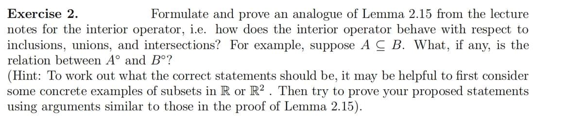 Exercise 2.
Formulate and prove an analogue of Lemma 2.15 from the lecture
notes for the interior operator, i.e. how does the interior operator behave with respect to
inclusions, unions, and intersections? For example, suppose ACB. What, if any, is the
relation between A° and Bᵒ?
(Hint: To work out what the correct statements should be, it may be helpful to first consider
some concrete examples of subsets in R or R². Then try to prove your proposed statements
using arguments similar to those in the proof of Lemma 2.15).