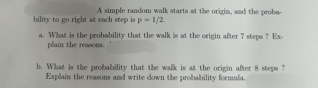 A simple random walk starts at the origin, and the proba-
bility to go right at each step is p = 1/2.
a. What is the probability that the walk is at the origin after 7 steps? Ex-
plain the reasons.
b. What is the probability that the walk is at the origin after 8 steps?
Explain the reasons and write down the probability formula.