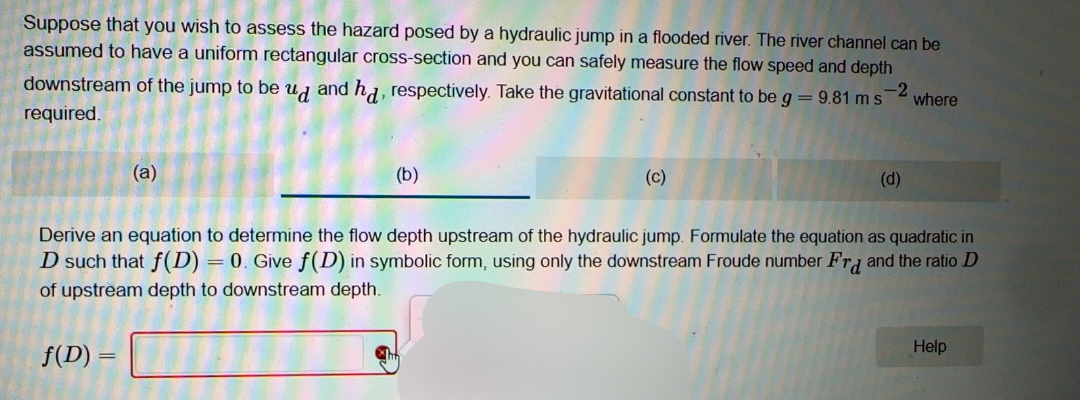 Suppose that you wish to assess the hazard posed by a hydraulic jump in a flooded river. The river channel can be
assumed to have a uniform rectangular cross-section and you can safely measure the flow speed and depth
downstream of the jump to be ud and hd, respectively. Take the gravitational constant to be g = 9.81 ms
-2
where
required.
(a)
(b)
(c)
(d)
Derive an equation to determine the flow depth upstream of the hydraulic jump. Formulate the equation as quadratic in
D such that f(D) = 0. Give f(D) in symbolic form, using only the downstream Froude number Frd and the ratio D
of upstream depth to downstream depth.
f(D) =
Help