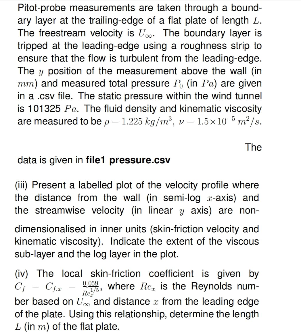 Pitot-probe measurements are taken through a bound-
ary layer at the trailing-edge of a flat plate of length L.
The freestream velocity is U. The boundary layer is
tripped at the leading-edge using a roughness strip to
ensure that the flow is turbulent from the leading-edge.
The y position of the measurement above the wall (in
mm) and measured total pressure Po (in Pa) are given
in a .csv file. The static pressure within the wind tunnel
is 101325 Pa. The fluid density and kinematic viscosity
are measured to be p = 1.225 kg/m³, v = 1.5×10−5 m²/s.
data is given in file1 pressure.csv
(iii) Present a labelled plot of the velocity profile where
the distance from the wall (in semi-log x-axis) and
the streamwise velocity (in linear y axis) are non-
dimensionalised in inner units (skin-friction velocity and
kinematic viscosity). Indicate the extent of the viscous
sub-layer and the log layer in the plot.
(iv) The local skin-friction coefficient is given by
Cf
where Re is the Reynolds num-
Cf.x
=
=
The
0.059
1/5,
Rex
∞
ber based on U and distance from the leading edge
of the plate. Using this relationship, determine the length
L (in m) of the flat plate.