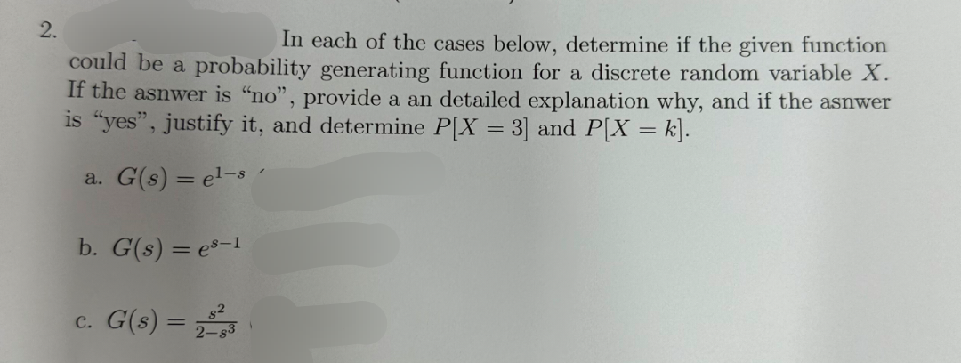 2.
In each of the cases below, determine if the given function
could be a probability generating function for a discrete random variable X.
If the asnwer is "no", provide a an detailed explanation why, and if the asnwer
is "yes", justify it, and determine P[X = 3] and P[X = k].
a. G(s) = el-s
b. G(s) = es-1
c. G(s) = 23
2-$3