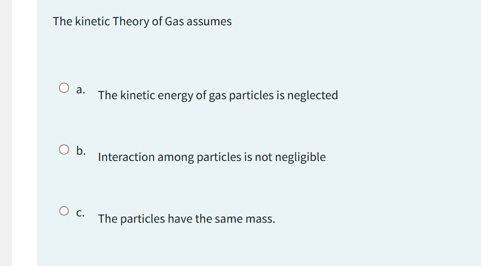 The kinetic Theory of Gas assumes
O a.
O b.
O c.
The kinetic energy of gas particles is neglected
Interaction among particles is not negligible
The particles have the same mass.