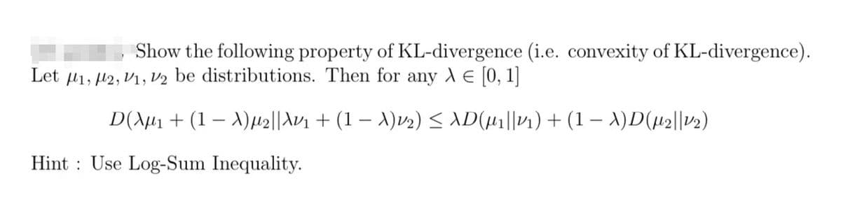 Show the following property of KL-divergence (i.e. convexity of KL-divergence).
Let M1, M2, V1, V2 be distributions. Then for any λ = [0, 1]
-
-
D(λµ₁ + (1 − λ)µ2||Av₁ + (1 − X)12) ≤ XD(µ1||11) + (1 − X)D(µ2||12)
Hint Use Log-Sum Inequality.