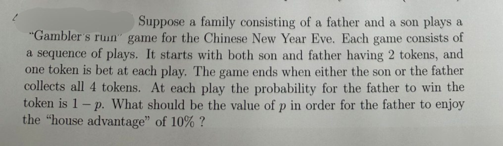 Suppose a family consisting of a father and a son plays a
"Gambler's ruin" game for the Chinese New Year Eve. Each game consists of
a sequence of plays. It starts with both son and father having 2 tokens, and
one token is bet at each play. The game ends when either the son or the father
collects all 4 tokens. At each play the probability for the father to win the
token is 1-p. What should be the value of p in order for the father to enjoy
the "house advantage" of 10% ?