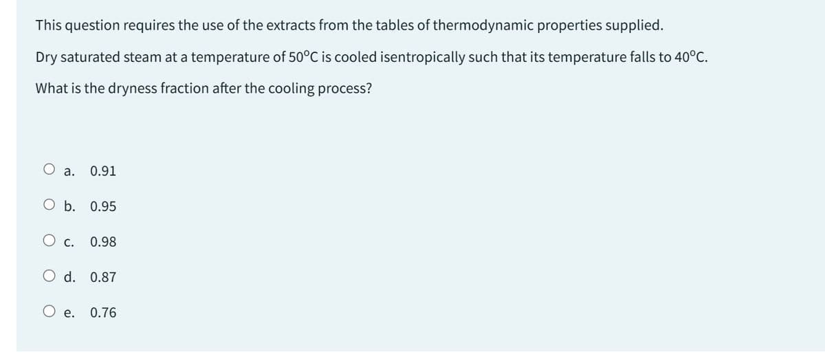 This question requires the use of the extracts from the tables of thermodynamic properties supplied.
Dry saturated steam at a temperature of 50°C is cooled isentropically such that its temperature falls to 40°C.
What is the dryness fraction after the cooling process?
O a. 0.91
O b. 0.95
O
C. 0.98
d. 0.87
e. 0.76