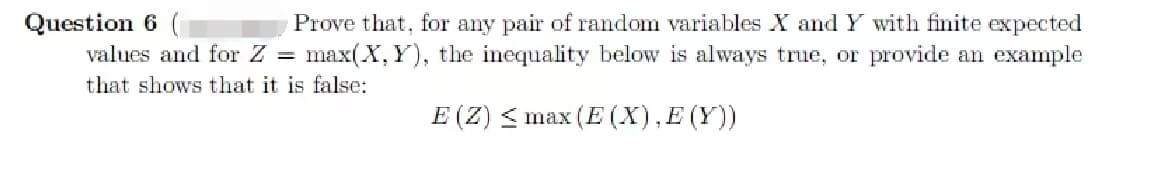 Question 6
Prove that, for any pair of random variables X and Y with finite expected
values and for Z = max(X, Y), the inequality below is always true, or provide an example
that shows that it is false:
E (Z) ≤ max (E (X), E (Y))
