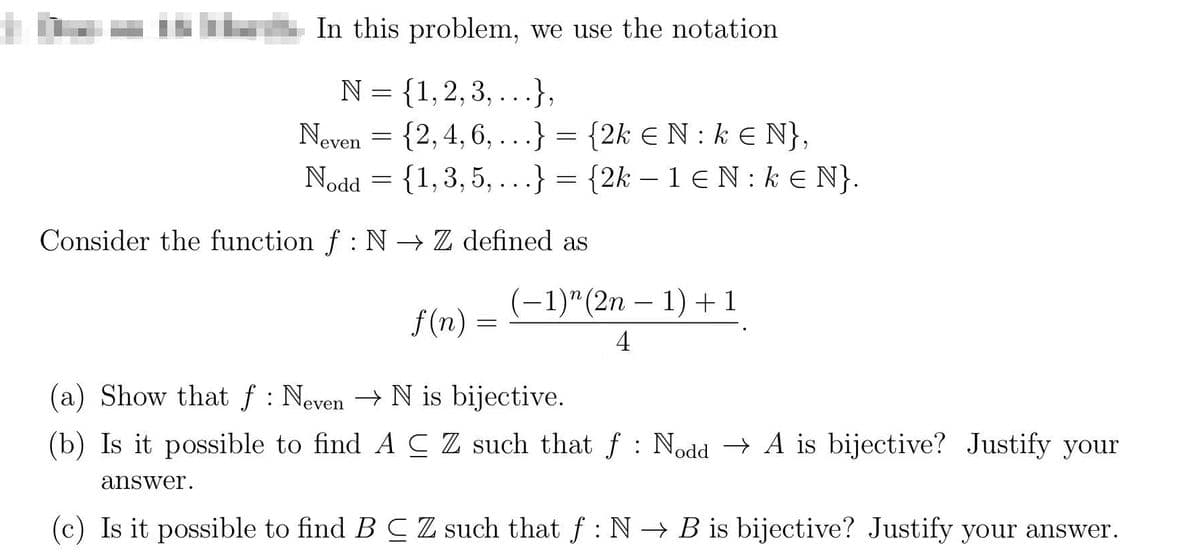 In this problem, we use the notation
N = {1,2,3,...},
=
Є
Neven {2,4,6,...} = {2k N kЄ N},
Nodd
=
{1,3,5,...}{2k - 1 Є N : k Є N}.
Consider the function f : NZ defined as
f(n)
−1)" (2n − 1) + 1
-
=
(a) Show that f : Neven →N is bijective.
4
(b) Is it possible to find A CZ such that f: Nodd A is bijective? Justify your
answer.
(c) Is it possible to find B C Z such that f : N→ B is bijective? Justify your answer.