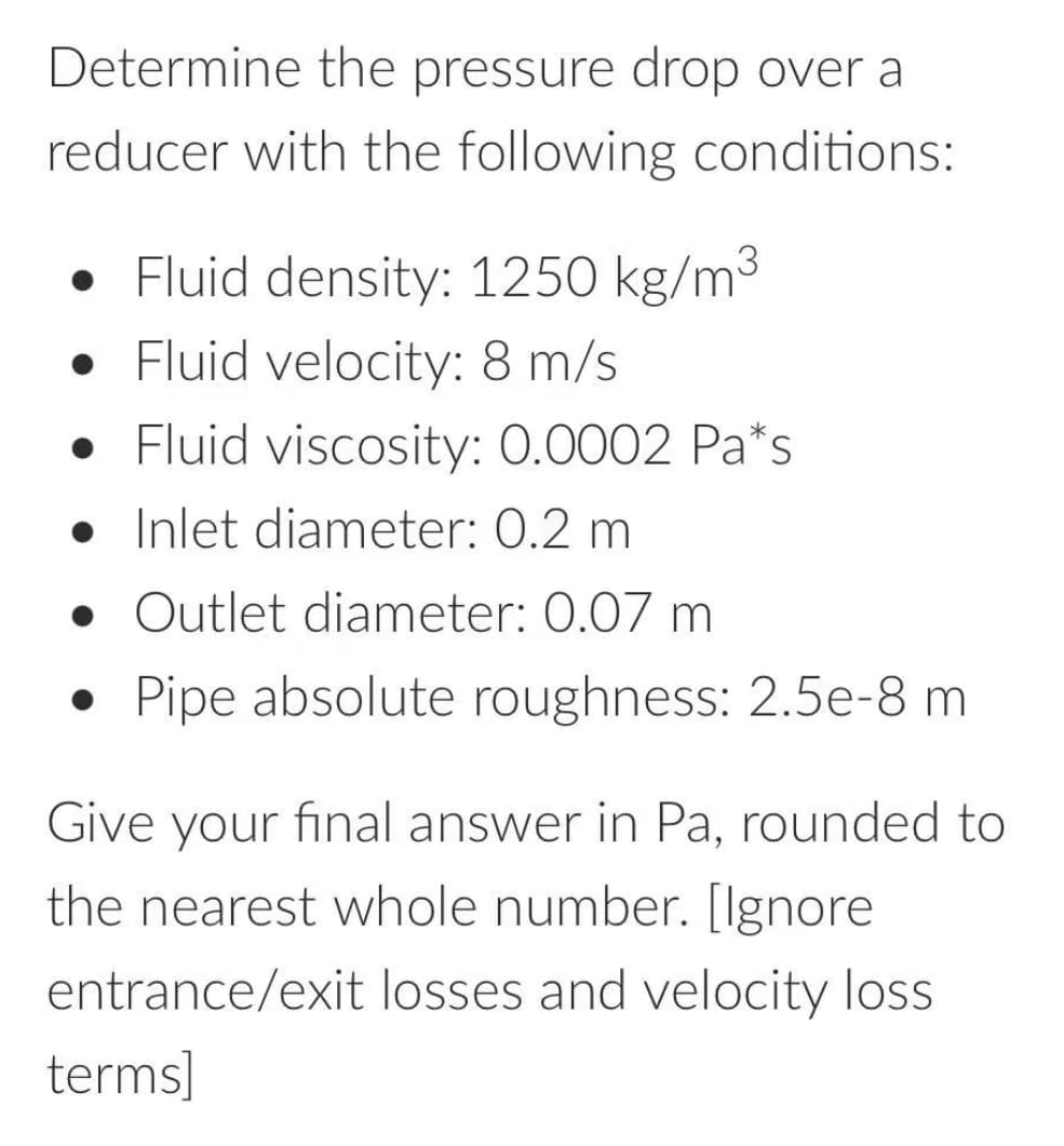 Determine the pressure drop over a
reducer with the following conditions:
• Fluid density: 1250 kg/m³
• Fluid velocity: 8 m/s
Fluid viscosity: 0.0002 Pa*s
Inlet diameter: 0.2 m
• Outlet diameter: 0.07 m
• Pipe absolute roughness: 2.5e-8 m
Give your final answer in Pa, rounded to
the nearest whole number. [Ignore
entrance/exit losses and velocity loss
terms]