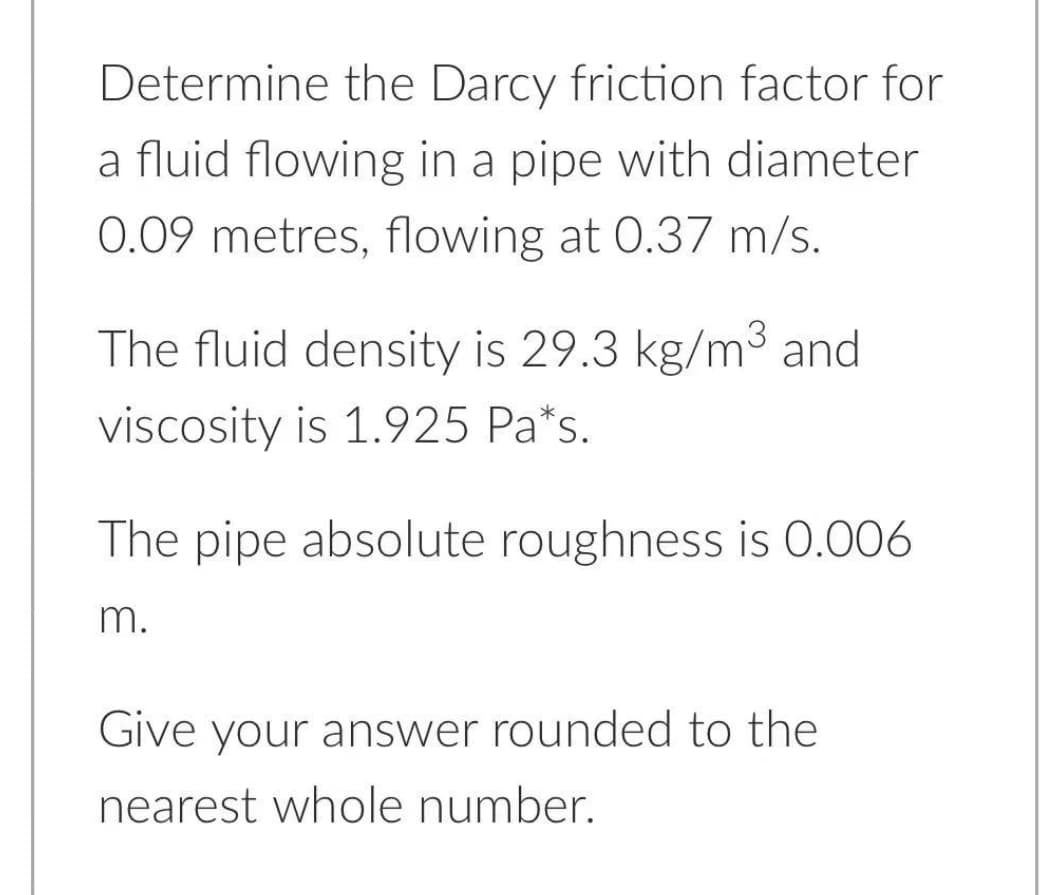 Determine the Darcy friction factor for
a fluid flowing in a pipe with diameter
0.09 metres, flowing at 0.37 m/s.
The fluid density is 29.3 kg/m³ and
viscosity is 1.925 Pa*s.
The pipe absolute roughness is 0.006
m.
Give your answer rounded to the
nearest whole number.