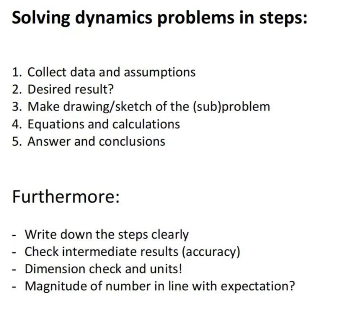 Solving dynamics problems in steps:
1. Collect data and assumptions
2. Desired result?
3. Make drawing/sketch of the (sub)problem
4. Equations and calculations
5. Answer and conclusions
Furthermore:
- Write down the steps clearly
Check intermediate results (accuracy)
Dimension check and units!
Magnitude of number in line with expectation?