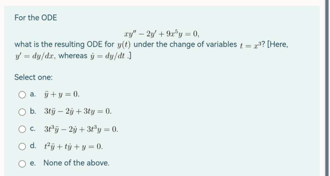 For the ODE
xy" - 2y + 9x5y = 0,
what is the resulting ODE for y(t) under the change of variables t = 2³? [Here,
y' = dy/dx, whereas y = dy/dt.]
Select one:
a. ÿ + y = 0.
b. 3ty - 2y + 3ty = 0.
c. 3t³y - 2y + 3t³y = 0.
d. t²i+ty + y = 0.
e. None of the above.