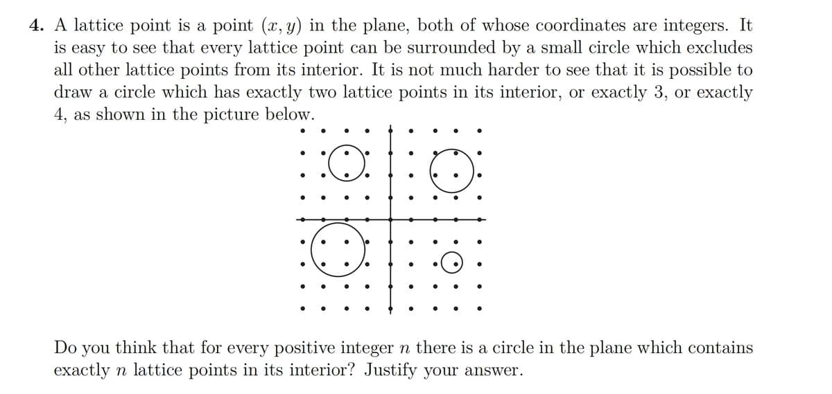 4. A lattice point is a point (x, y) in the plane, both of whose coordinates are integers. It
is easy to see that every lattice point can be surrounded by a small circle which excludes
all other lattice points from its interior. It is not much harder to see that it is possible to
draw a circle which has exactly two lattice points in its interior, or exactly 3, or exactly
4, as shown in the picture below.
:O:
●
●
●
Do you think that for every positive integer n there is a circle in the plane which contains
exactly n lattice points in its interior? Justify your answer.