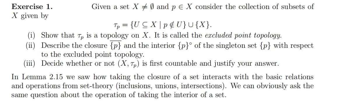 Given a set X ‡ Ø and p = X consider the collection of subsets of
Tp = {U ≤X | p & U}U{X}.
(i) Show that Tp is a topology on X. It is called the excluded point topology.
(ii) Describe the closure {p} and the interior {p}° of the singleton set {p} with respect
to the excluded point topology.
(iii) Decide whether or not (X, Tp) is first countable and justify your answer.
Exercise 1.
X given by
In Lemma 2.15 we saw how taking the closure of a set interacts with the basic relations
and operations from set-theory (inclusions, unions, intersections). We can obviously ask the
same question about the operation of taking the interior of a set.