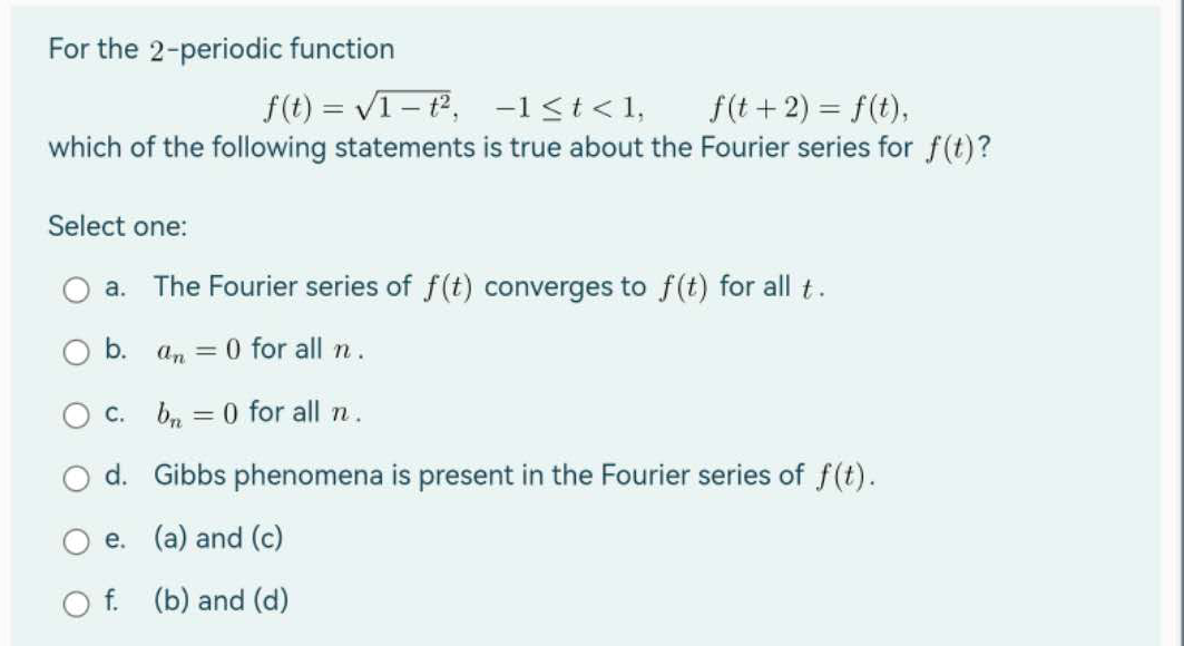 For the 2-periodic function
f(t)=√1-t²,
-1<t<1,
f(t+2) = f(t),
which of the following statements is true about the Fourier series for f(t)?
Select one:
a. The Fourier series of f(t) converges to f(t) for all t.
b. an=0 for all n.
= 0 for all n.
c. bn
d. Gibbs phenomena is present in the Fourier series of f(t).
e.
(a) and (c)
f.
(b) and (d)