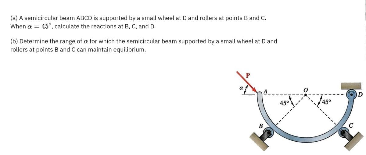 (a) A semicircular beam ABCD is supported by a small wheel at D and rollers at points B and C.
When a = 45°, calculate the reactions at B, C, and D.
(b) Determine the range of a for which the semicircular beam supported by a small wheel at D and
rollers at points B and C can maintain equilibrium.
P
B
45°
145°
D
C