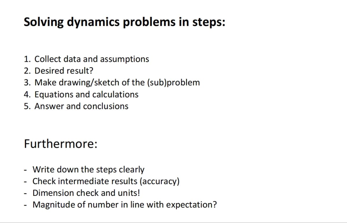 Solving dynamics problems in steps:
1. Collect data and assumptions
2. Desired result?
3. Make drawing/sketch of the (sub)problem
4. Equations and calculations
5. Answer and conclusions
Furthermore:
-
-
-
Write down the steps clearly
Check intermediate results (accuracy)
Dimension check and units!
Magnitude of number in line with expectation?